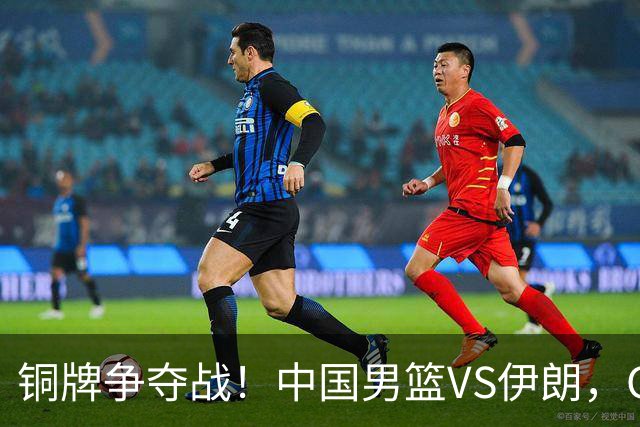 铜牌争夺战！中国男篮VS伊朗，CCTV5直播